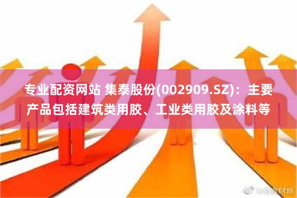 专业配资网站 集泰股份(002909.SZ)：主要产品包括建筑类用胶、工业类用胶及涂料等