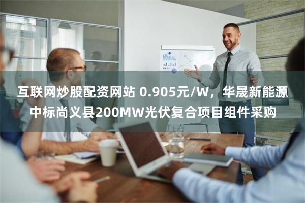 互联网炒股配资网站 0.905元/W，华晟新能源中标尚义县200MW光伏复合项目组件采购