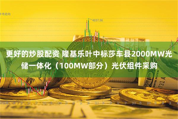 更好的炒股配资 隆基乐叶中标莎车县2000MW光储一体化（100MW部分）光伏组件采购