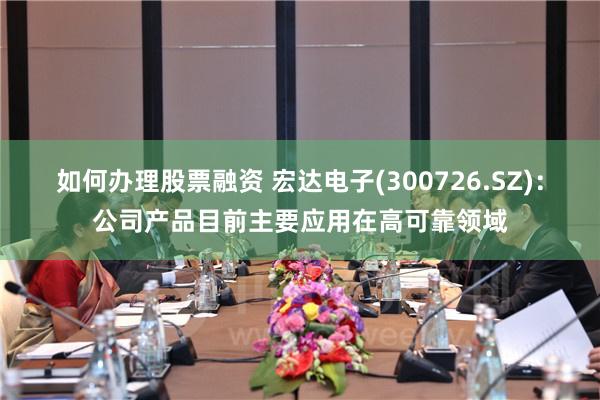 如何办理股票融资 宏达电子(300726.SZ)：公司产品目前主要应用在高可靠领域