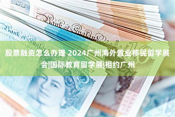 股票融资怎么办理 2024广州海外置业移民留学展会|国际教育留学展|相约广州