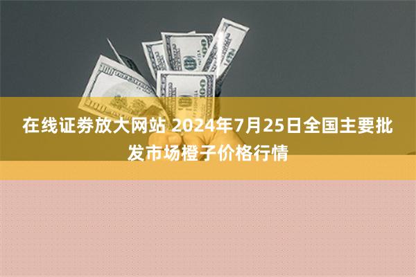 在线证劵放大网站 2024年7月25日全国主要批发市场橙子价格行情