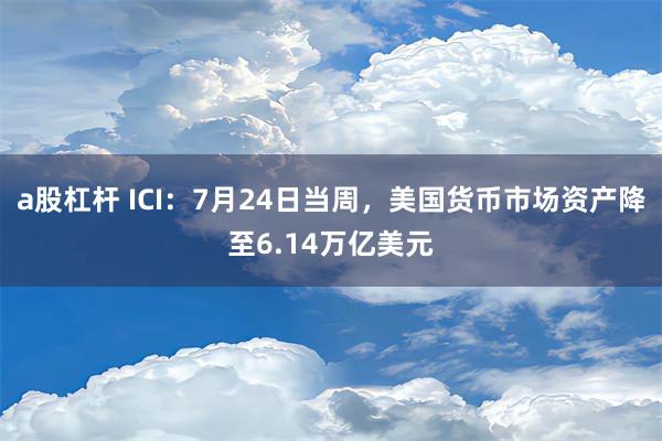 a股杠杆 ICI：7月24日当周，美国货币市场资产降至6.14万亿美元