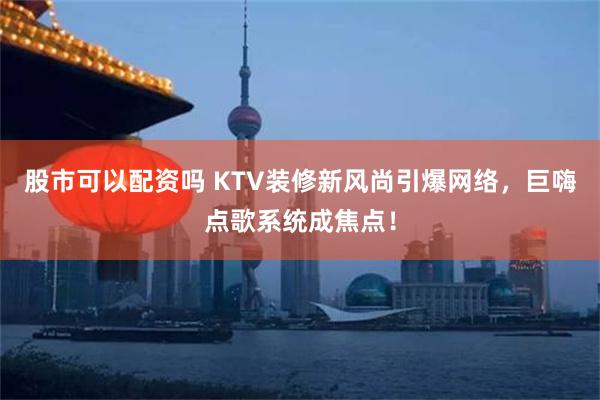 股市可以配资吗 KTV装修新风尚引爆网络，巨嗨点歌系统成焦点！