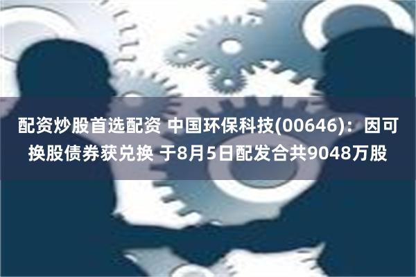 配资炒股首选配资 中国环保科技(00646)：因可换股债券获兑换 于8月5日配发合共9048万股