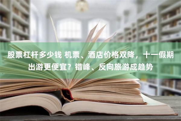 股票杠杆多少钱 机票、酒店价格双降，十一假期出游更便宜？错峰、反向旅游成趋势