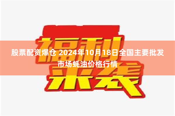 股票配资爆仓 2024年10月18日全国主要批发市场蚝油价格行情