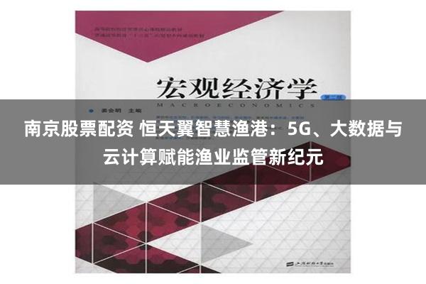 南京股票配资 恒天翼智慧渔港：5G、大数据与云计算赋能渔业监管新纪元