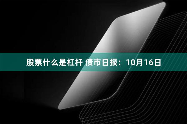 股票什么是杠杆 债市日报：10月16日