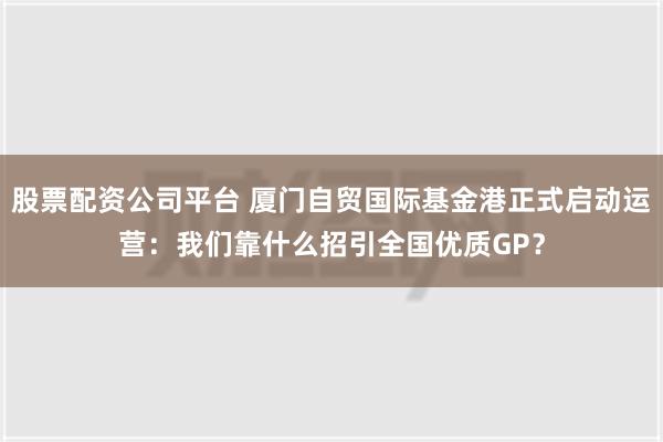 股票配资公司平台 厦门自贸国际基金港正式启动运营：我们靠什么招引全国优质GP？