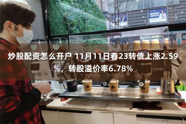 炒股配资怎么开户 11月11日春23转债上涨2.59%，转股溢价率6.78%