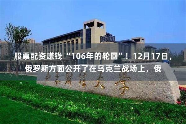 股票配资赚钱 “106年的轮回”！12月17日，俄罗斯方面公开了在乌克兰战场上，俄