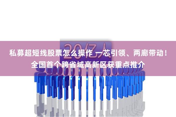 私募超短线股票怎么操作 一芯引领、两廊带动！全国首个跨省域高新区获重点推介