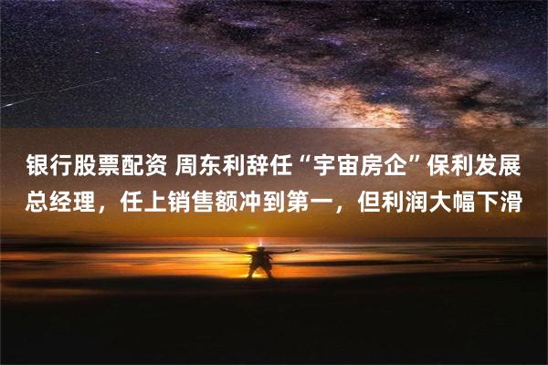 银行股票配资 周东利辞任“宇宙房企”保利发展总经理，任上销售额冲到第一，但利润大幅下滑