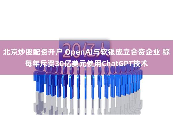 北京炒股配资开户 OpenAI与软银成立合资企业 称每年斥资30亿美元使用ChatGPT技术